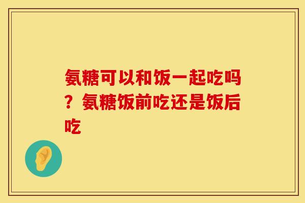氨糖可以和饭一起吃吗？氨糖饭前吃还是饭后吃