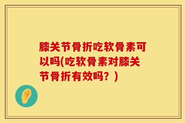 膝关节骨折吃软骨素可以吗(吃软骨素对膝关节骨折有效吗？)