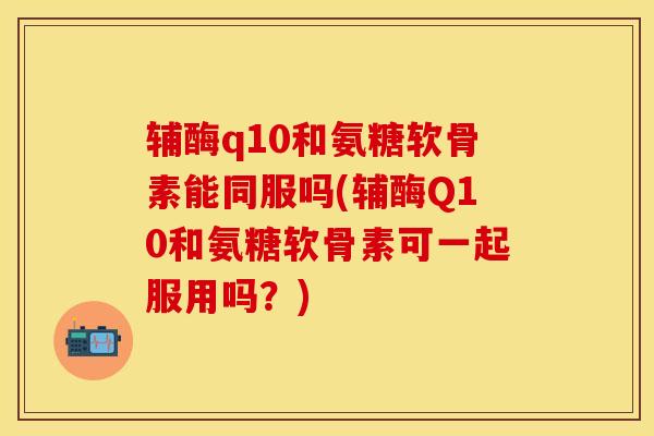 辅酶q10和氨糖软骨素能同服吗(辅酶Q10和氨糖软骨素可一起服用吗？)