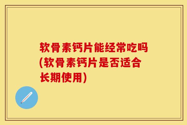 软骨素钙片能经常吃吗(软骨素钙片是否适合长期使用)