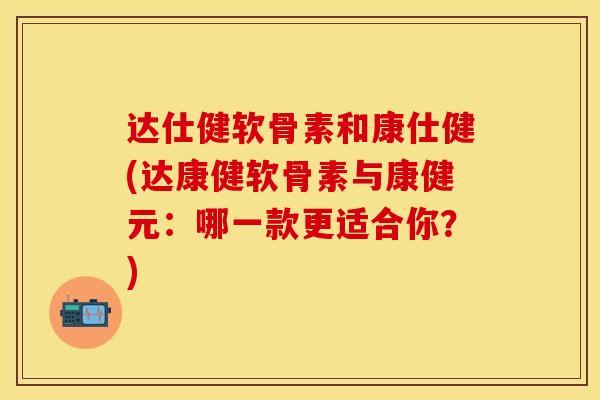 达仕健软骨素和康仕健(达康健软骨素与康健元：哪一款更适合你？)