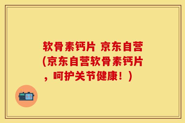 软骨素钙片 京东自营(京东自营软骨素钙片，呵护关节健康！)