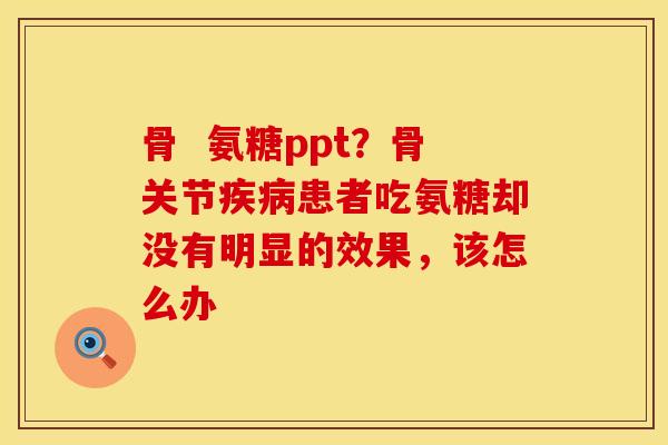 骨  氨糖ppt？骨关节疾病患者吃氨糖却没有明显的效果，该怎么办