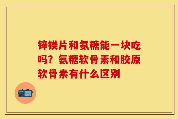 锌镁片和氨糖能一块吃吗？氨糖软骨素和胶原软骨素有什么区别