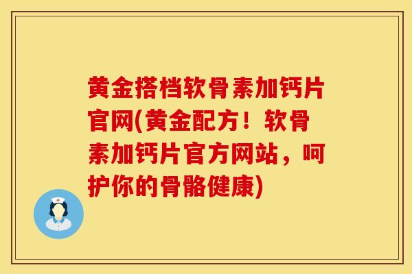 黄金搭档软骨素加钙片官网(黄金配方！软骨素加钙片官方网站，呵护你的骨骼健康)