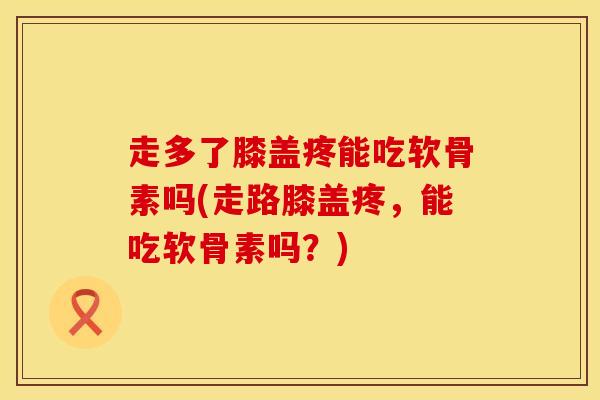 走多了膝盖疼能吃软骨素吗(走路膝盖疼，能吃软骨素吗？)