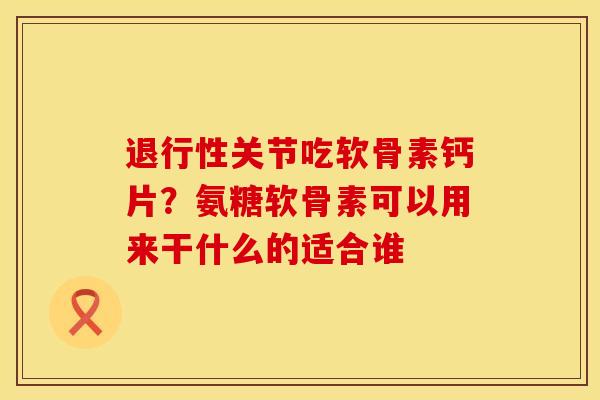 退行性关节吃软骨素钙片？氨糖软骨素可以用来干什么的适合谁