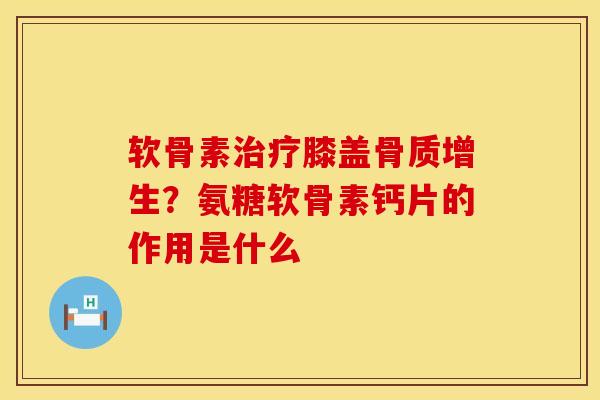 软骨素治疗膝盖骨质增生？氨糖软骨素钙片的作用是什么