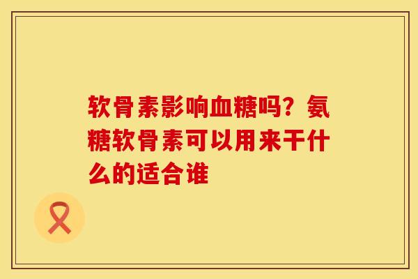 软骨素影响血糖吗？氨糖软骨素可以用来干什么的适合谁