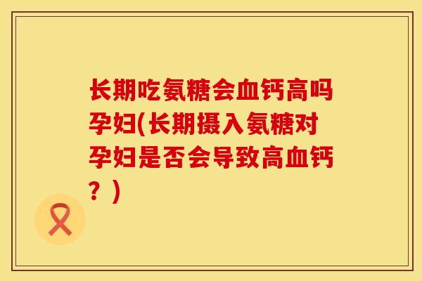 长期吃氨糖会血钙高吗孕妇(长期摄入氨糖对孕妇是否会导致高血钙？)
