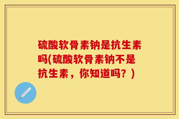 硫酸软骨素钠是抗生素吗(硫酸软骨素钠不是抗生素，你知道吗？)