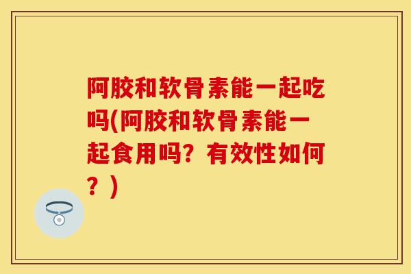 阿胶和软骨素能一起吃吗(阿胶和软骨素能一起食用吗？有效性如何？)