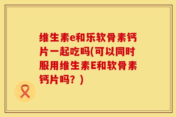 维生素e和乐软骨素钙片一起吃吗(可以同时服用维生素E和软骨素钙片吗？)