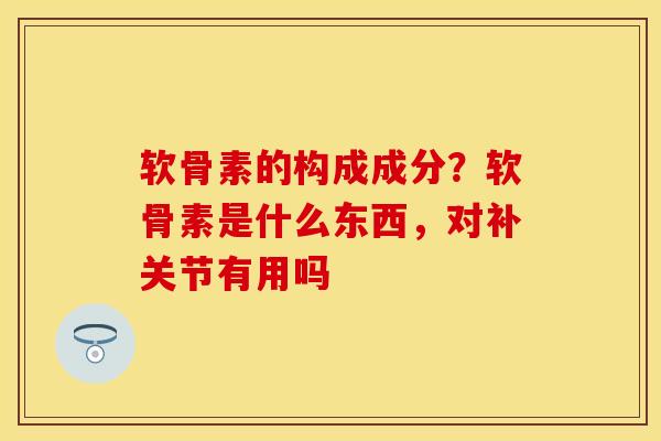 软骨素的构成成分？软骨素是什么东西，对补关节有用吗