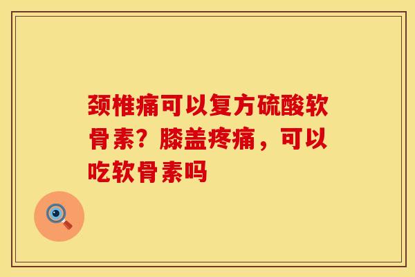 颈椎痛可以复方硫酸软骨素?膝盖疼痛,可以吃软骨素吗