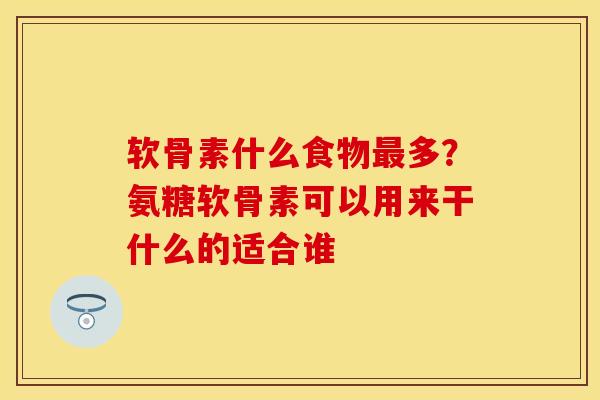软骨素什么食物最多？氨糖软骨素可以用来干什么的适合谁