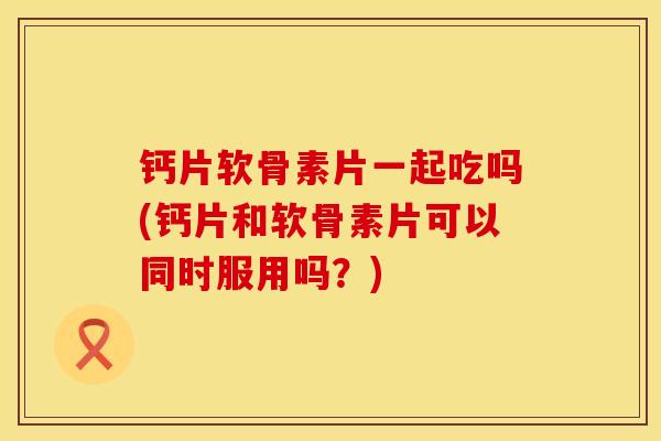 钙片软骨素片一起吃吗(钙片和软骨素片可以同时服用吗?) 钙片软骨素片一起吃吗(钙片和软骨素片可以同时服用吗?)