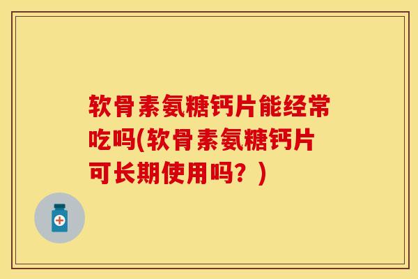 软骨素氨糖钙片能经常吃吗(软骨素氨糖钙片可长期使用吗？)