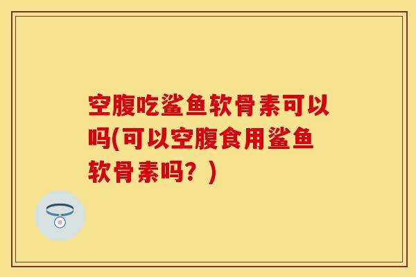 空腹吃鲨鱼软骨素可以吗(可以空腹食用鲨鱼软骨素吗？)