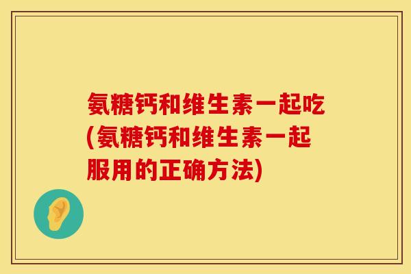 氨糖钙和维生素一起吃(氨糖钙和维生素一起服用的正确方法)