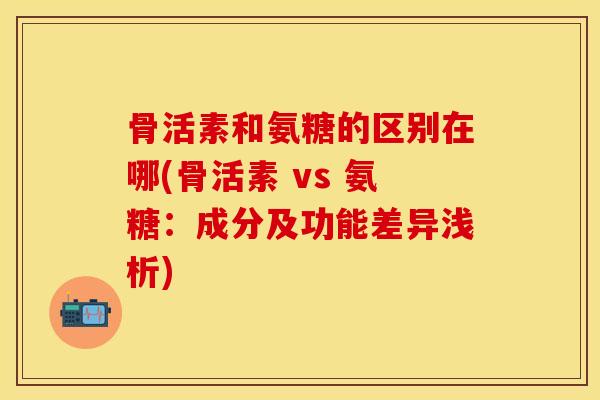 骨活素和氨糖的区别在哪(骨活素 vs 氨糖：成分及功能差异浅析)