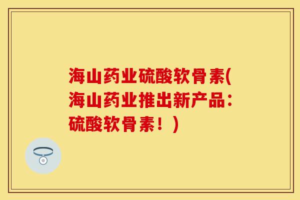 海山药业硫酸软骨素(海山药业推出新产品：硫酸软骨素！)