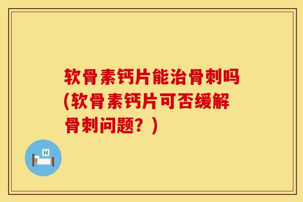 软骨素钙片能治骨刺吗(软骨素钙片可否缓解骨刺问题？)