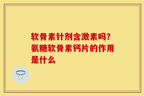 软骨素针剂含激素吗？氨糖软骨素钙片的作用是什么