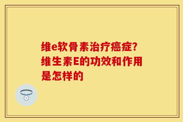 维e软骨素治疗癌症？维生素E的功效和作用是怎样的