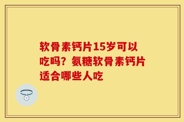 软骨素钙片15岁可以吃吗？氨糖软骨素钙片适合哪些人吃