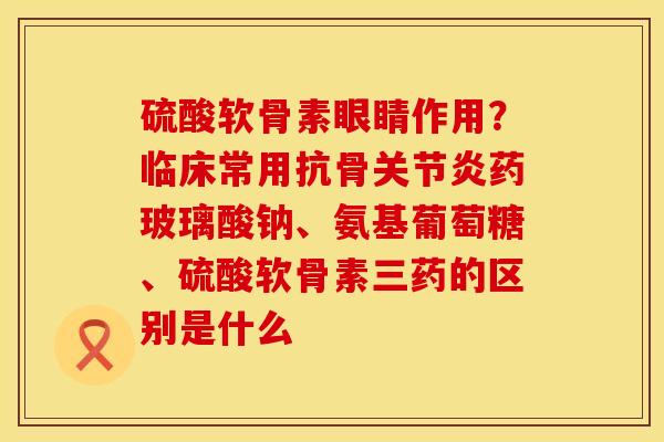 硫酸软骨素眼睛作用？临床常用抗骨关节炎药玻璃酸钠、氨基葡萄糖、硫酸软骨素三药的区别是什么