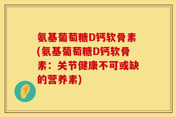 氨基葡萄糖D钙软骨素(氨基葡萄糖D钙软骨素：关节健康不可或缺的营养素)