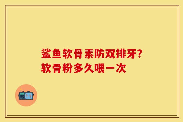 鲨鱼软骨素防双排牙？软骨粉多久喂一次