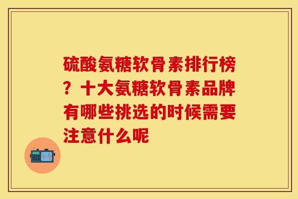 硫酸氨糖软骨素排行榜？十大氨糖软骨素品牌有哪些挑选的时候需要注意什么呢