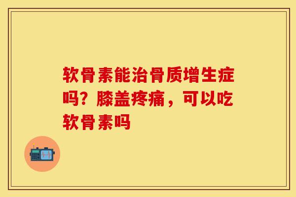 软骨素能治骨质增生症吗？膝盖疼痛，可以吃软骨素吗