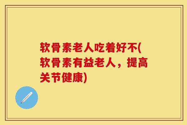 软骨素老人吃着好不(软骨素有益老人，提高关节健康)