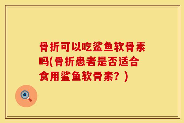 骨折可以吃鲨鱼软骨素吗(骨折患者是否适合食用鲨鱼软骨素？)