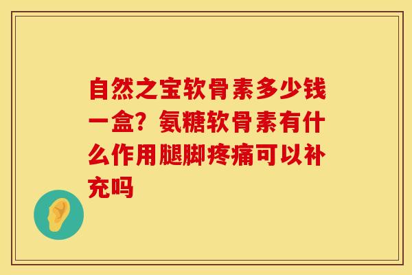 自然之宝软骨素多少钱一盒？氨糖软骨素有什么作用腿脚疼痛可以补充吗