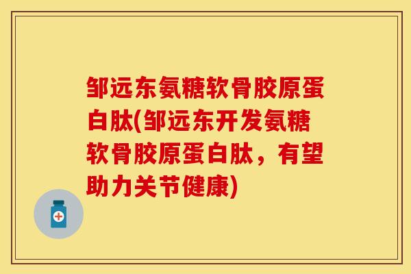 邹远东氨糖软骨胶原蛋白肽(邹远东开发氨糖软骨胶原蛋白肽，有望助力关节健康)