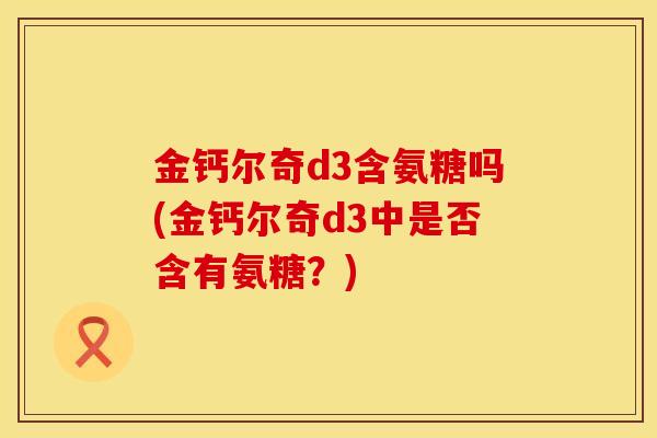 金钙尔奇d3含氨糖吗(金钙尔奇d3中是否含有氨糖？)
