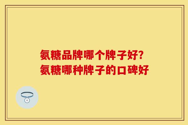 氨糖品牌哪个牌子好？氨糖哪种牌子的口碑好