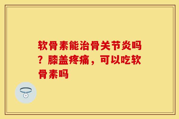 软骨素能治骨关节炎吗？膝盖疼痛，可以吃软骨素吗