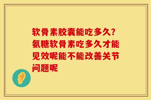 软骨素胶囊能吃多久？氨糖软骨素吃多久才能见效呢能不能改善关节问题呢