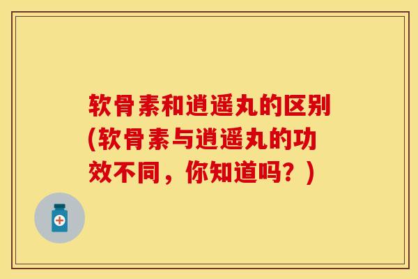 软骨素和逍遥丸的区别(软骨素与逍遥丸的功效不同，你知道吗？)