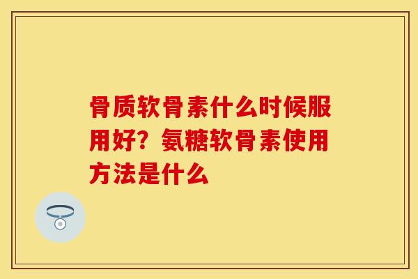 骨质软骨素什么时候服用好？氨糖软骨素使用方法是什么