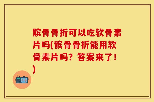 髌骨骨折可以吃软骨素片吗(髌骨骨折能用软骨素片吗？答案来了！)