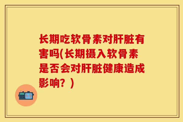 长期吃软骨素对肝脏有害吗(长期摄入软骨素是否会对肝脏健康造成影响？)