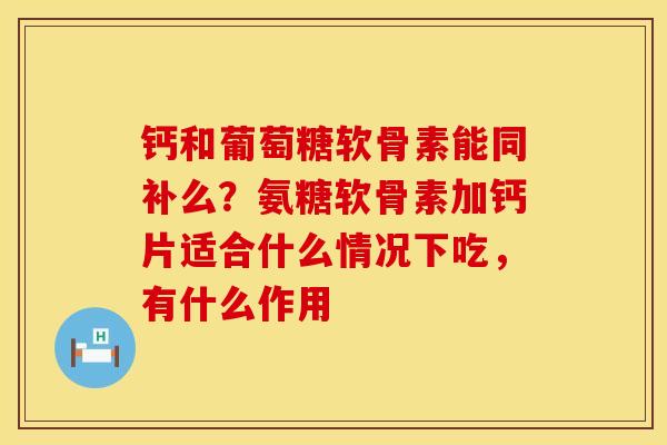 钙和葡萄糖软骨素能同补么？氨糖软骨素加钙片适合什么情况下吃，有什么作用