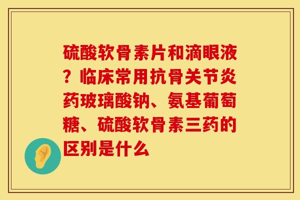 硫酸软骨素片和滴眼液？临床常用抗骨关节炎药玻璃酸钠、氨基葡萄糖、硫酸软骨素三药的区别是什么