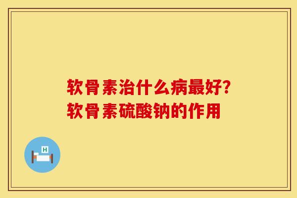 软骨素治什么病最好？软骨素硫酸钠的作用